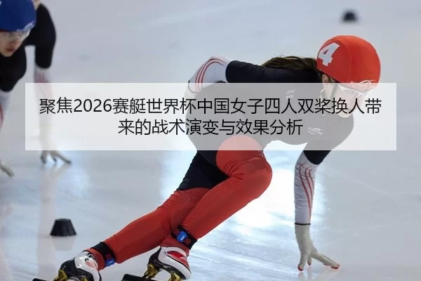 聚焦2026赛艇世界杯中国女子四人双桨换人带来的战术演变与效果分析 | Baowei Sports